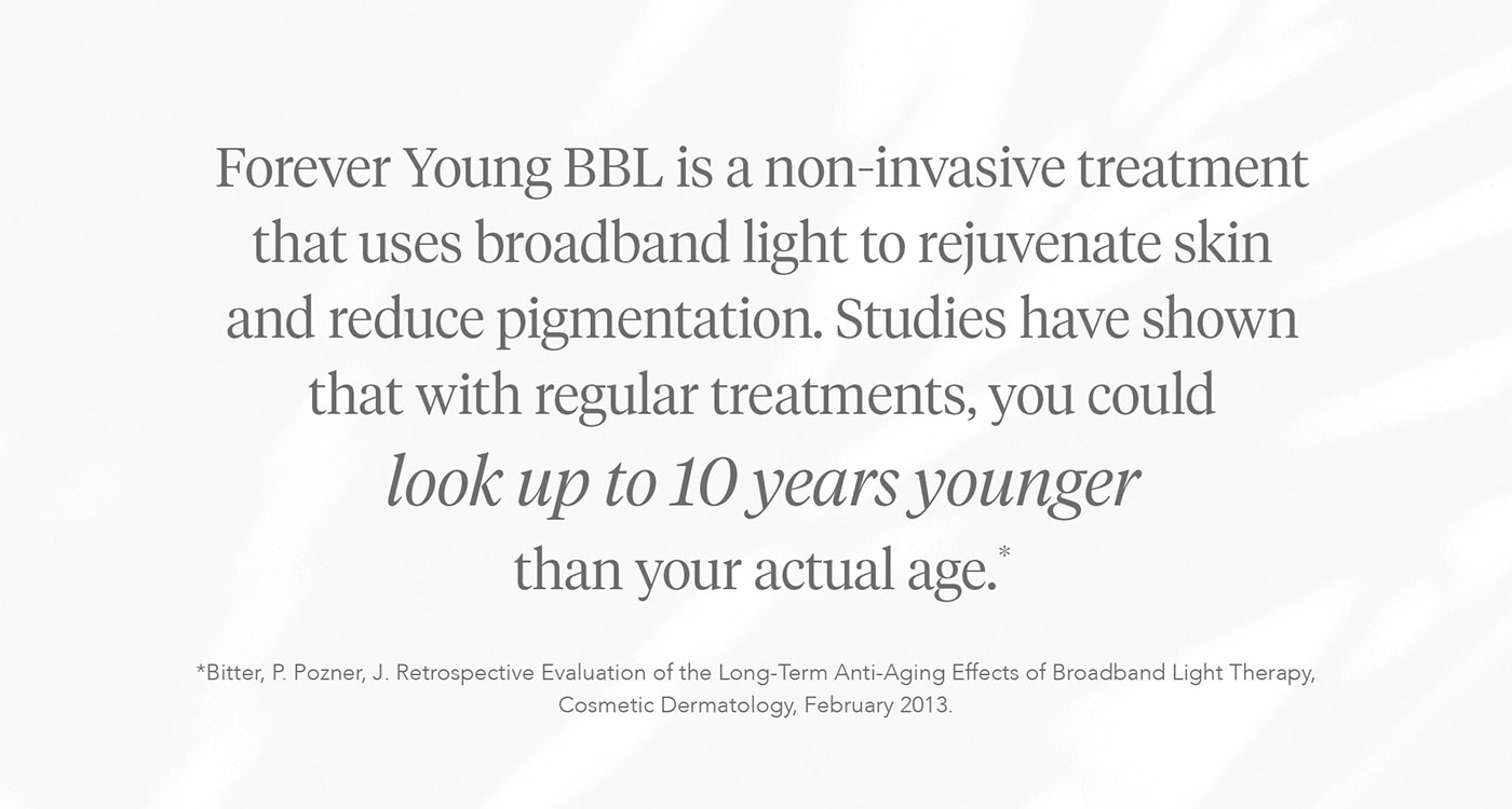Forever Young BBL is a non-invasive treatment that uses broadband light to rejuvenate skin and reduce pigmentation. Studies have shown that with regular treatments, you could look up to 10 years younger than your actual age.*