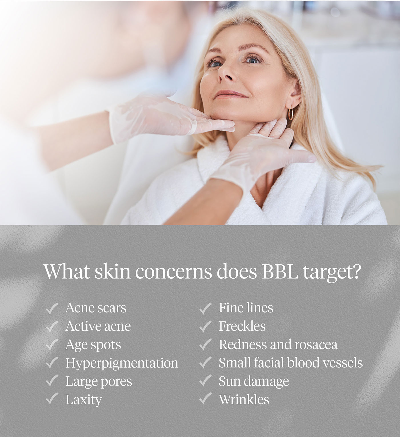What skin concerns does BBL target? Acne scars, active acne, age spots, hyperpigmentation, large pores, laxity, fine lines, freckles, redness and rosacea, small facial blood vessels, sun damage, wrinkles.